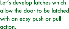 Let’s develop latches which allow the door to be latched with an easy push or pull action.